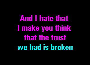 And I hate that
I make you think

that the trust
we had is broken