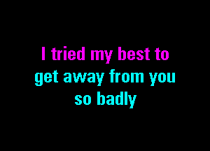 I tried my best to

get away from you
so badly