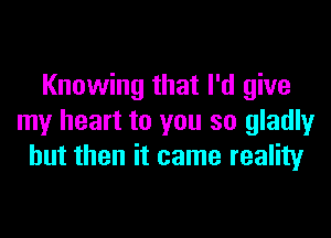 Knowing that I'd give

my heart to you so gladly
but then it came reality