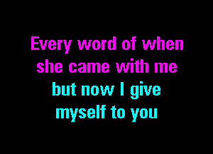 Every word of when
she came with me

but now I give
myself to you