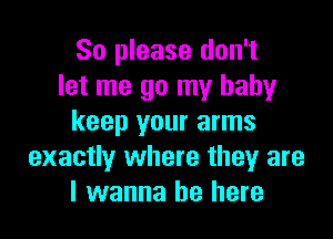 So please don't
let me go my baby

keep your arms
exactly where they are
I wanna be here