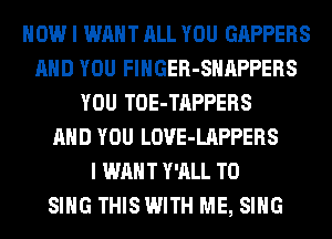 HOW I WANT ALL YOU GAPPERS
AND YOU FlHGER-SHAPPERS
YOU TOE-TAPPERS
AND YOU LOVE-LAPPERS
I WANT Y'ALL TO
SING THISWITH ME, SING