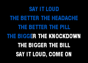SAY IT LOUD
THE BETTER THE HEADACHE
THE BETTER THE PILL
THE BIGGER THE KHOCKDOWH
THE BIGGER THE BILL
SAY IT LOUD, COME ON