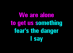 We are alone
to get us something

fear's the danger
I say