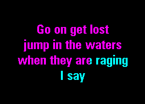 Go on get lost
jump in the waters

when they are raging
I say