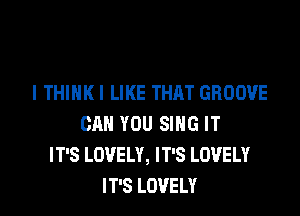 I THINK I LIKE THAT GROOVE

CAN YOU SING IT
IT'S LOVELY, IT'S LOVELY
IT'S LOVELY