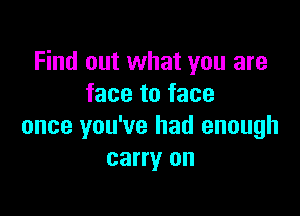 Find out what you are
face to face

once you've had enough
carry on