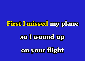 First I missed my plane

so I wound up

on your flight
