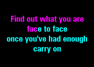 Find out what you are
face to face

once you've had enough
carry on