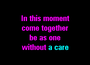 In this moment
come together

he as one
without a care