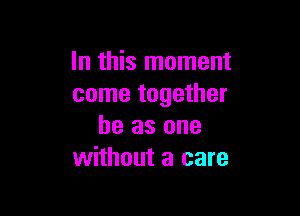 In this moment
come together

he as one
without a care