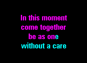 In this moment
come together

he as one
without a care