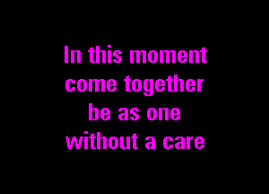 In this moment
come together

he as one
without a care