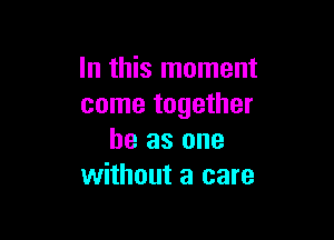 In this moment
come together

he as one
without a care