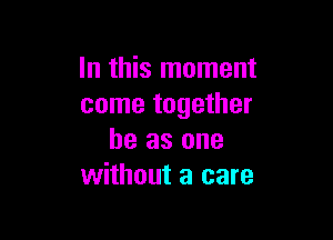 In this moment
come together

he as one
without a care