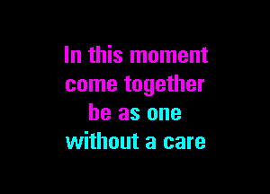 In this moment
come together

he as one
without a care