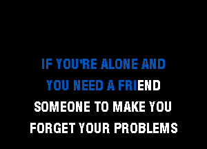 IF YOU'RE ALONE AND
YOU NEED A FRIEND
SOMEONE TO MAKE YOU
FORGET YOUR PROBLEMS