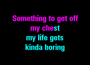 Something to get off
my chest

my life gets
kinda boring