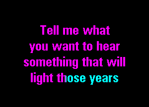 Tell me what
you want to hear

something that will
light those years