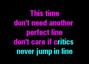 This time
don't need another

perfect line
don't care if critics
never jump in line