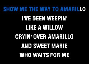 SHOW ME THE WAY TO AMARILLO
I'VE BEEN WEEPIH'
LIKE A WILLOW
CRYIH' OVER AMARILLO
AND SWEET MARIE
WHO WAITS FOR ME