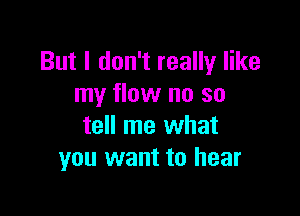 But I don't really like
my flow no so

tell me what
you want to hear