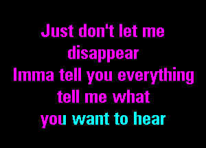 Just don't let me
disappear

lmma tell you everything
tell me what
you want to hear