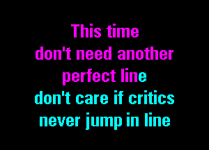 This time
don't need another

perfect line
don't care if critics
never jump in line