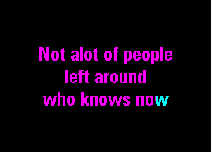 Not alot of people

left around
who knows now