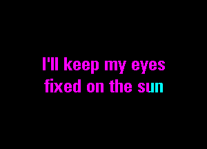 I'll keep my eyes

fixed on the sun