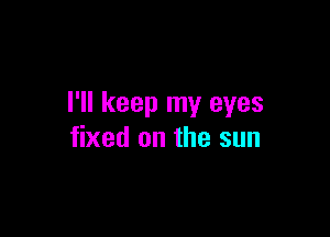 I'll keep my eyes

fixed on the sun