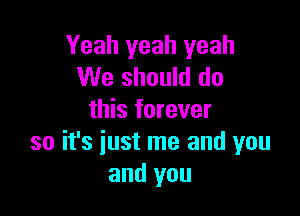 Yeah yeah yeah
We should do

this forever
so it's iust me and you
and you