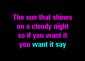 The sun that shines
on a cloudy night

so if you want it
you want it say