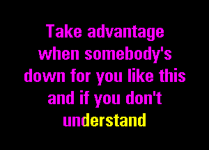 Take advantage
when somebody's

down for you like this
and if you don't
understand