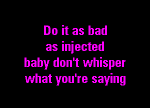 Do it as bad
as injected

baby don't whisper
what you're saying