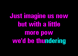 Just imagine us now
but with a little

more pow
we'd be thundering