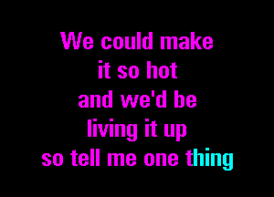 We could make
it so hot

and we'd be
living it up
so tell me one thing