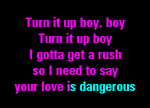 Turn it up buy. buy
Turn it up boy

I gotta get a rush
so I need to say
your love is dangerous