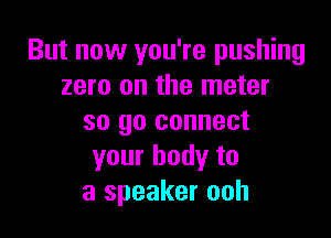 But now you're pushing
zero on the meter

so go connect
your body to
a speaker ooh