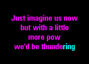 Just imagine us now
but with a little

more pow
we'd be thundering