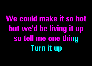 We could make it so hot
but we'd be living it up

so tell me one thing
Turn it up