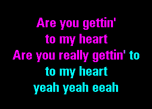 Are you gettin'
to my heart

Are you really gettin' to
to my heart
yeah yeah eeah