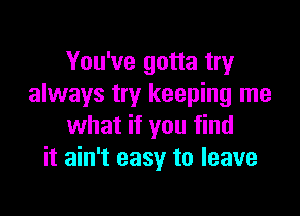 You've gotta try
always try keeping me

what if you find
it ain't easy to leave