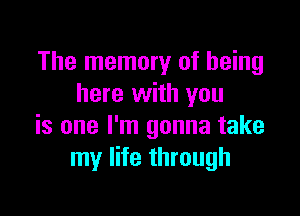 The memory of being
here with you

is one I'm gonna take
my life through