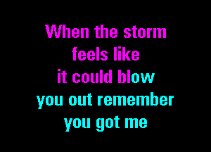 When the storm
feels like

it could blow
you out remember
you got me