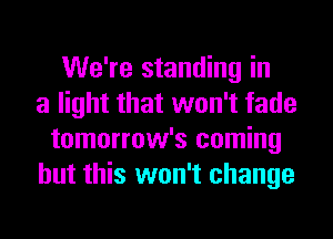 We're standing in
a light that won't fade
tomorrow's coming
but this won't change