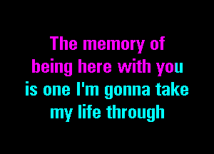 The memory of
being here with you

is one I'm gonna take
my life through