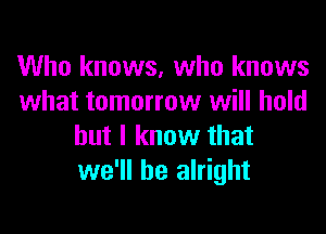 Who knows, who knows
what tomorrow will hold

but I know that
we'll be alright