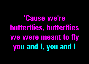 'Cause we're
butterflies. butterflies

we were meant to fly
you and I, you and I
