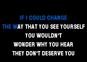 IF I COULD CHANGE
THE WAY THAT YOU SEE YOURSELF
YOU WOULDN'T
WONDER WHY YOU HEAR
THEY DON'T DESERVE YOU